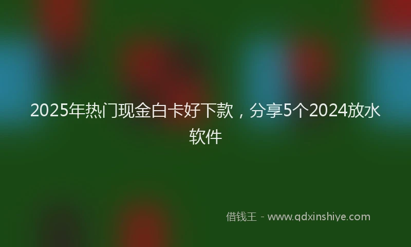 2025年热门现金白卡好下款，分享5个2024放水软件
