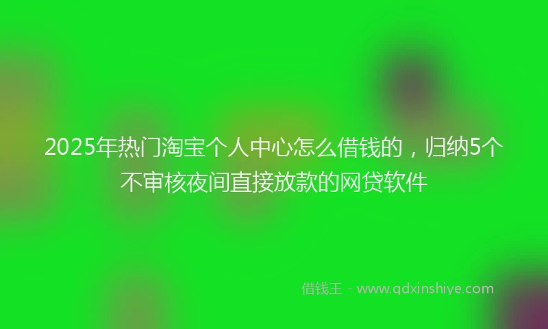 2025年热门淘宝个人中心怎么借钱的，归纳5个不审核夜间直接放款的网贷软件