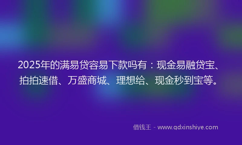2025年的满易贷容易下款吗有：现金易融贷宝、拍拍速借、万盛商城、理想给、现金秒到宝等。