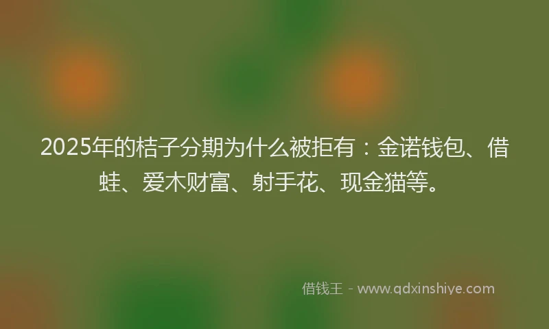 2025年的桔子分期为什么被拒有：金诺钱包、借蛙、爱木财富、射手花、现金猫等。