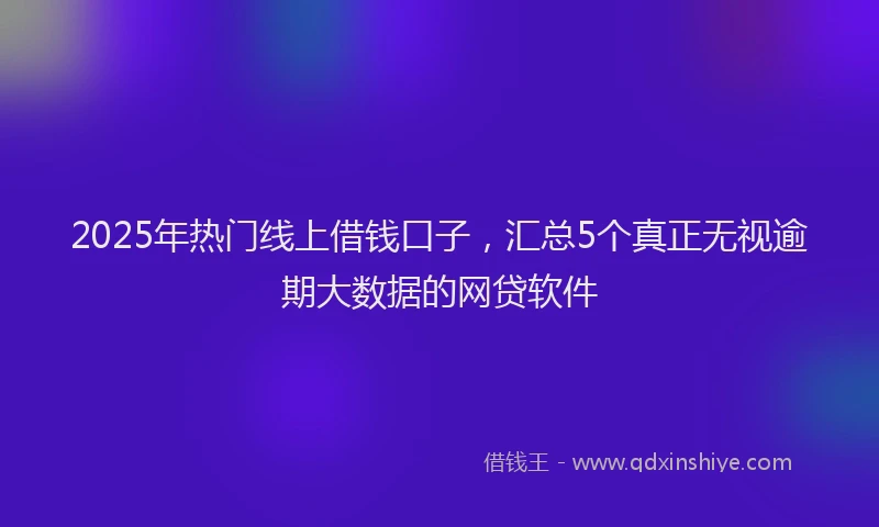 2025年热门线上借钱口子，汇总5个真正无视逾期大数据的网贷软件