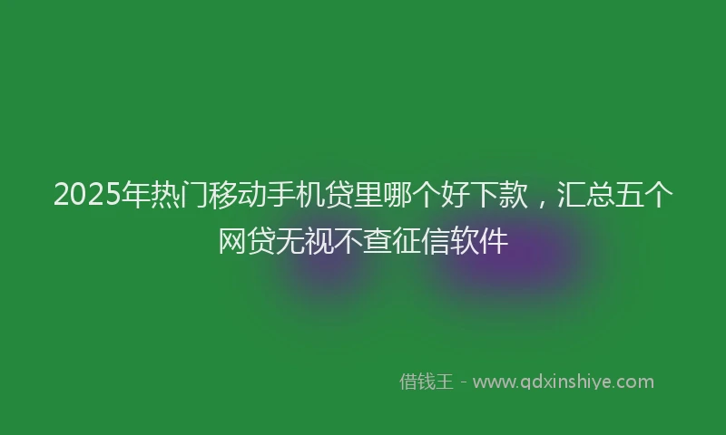 2025年热门移动手机贷里哪个好下款，汇总五个网贷无视不查征信软件
