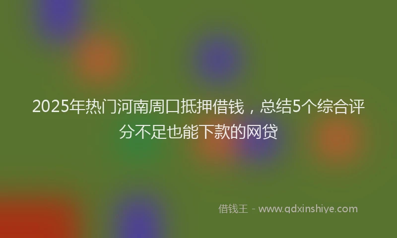 2025年热门河南周口抵押借钱，总结5个综合评分不足也能下款的网贷