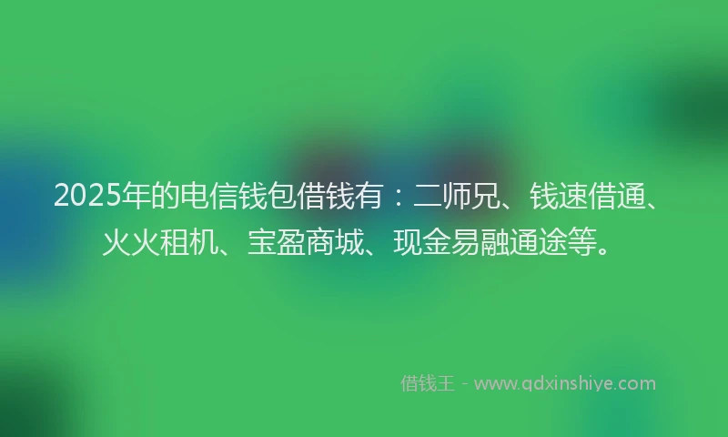 2025年的电信钱包借钱有：二师兄、钱速借通、火火租机、宝盈商城、现金易融通途等。