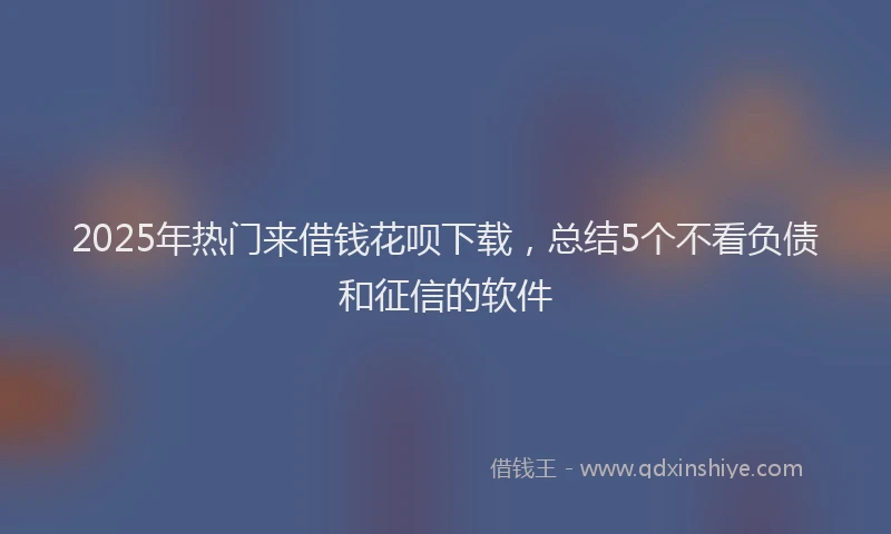 2025年热门来借钱花呗下载，总结5个不看负债和征信的软件