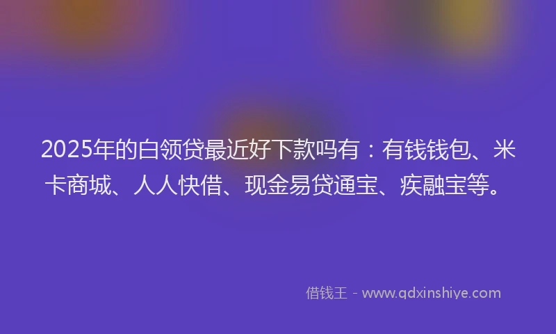 2025年的白领贷最近好下款吗有：有钱钱包、米卡商城、人人快借、现金易贷通宝、疾融宝等。