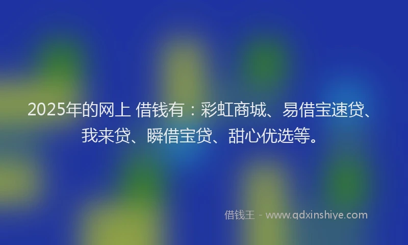 2025年的网上 借钱有：彩虹商城、易借宝速贷、我来贷、瞬借宝贷、甜心优选等。
