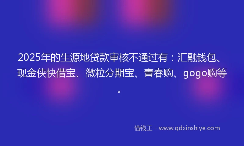 2025年的生源地贷款审核不通过有：汇融钱包、现金侠快借宝、微粒分期宝、青春购、gogo购等。
