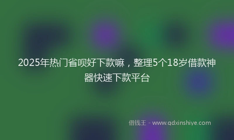 2025年热门省呗好下款嘛，整理5个18岁借款神器快速下款平台