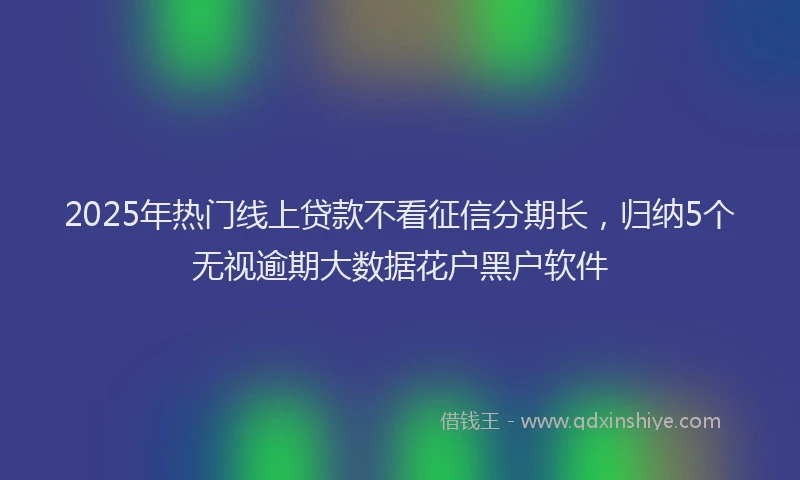 2025年热门线上贷款不看征信分期长，归纳5个无视逾期大数据花户黑户软件