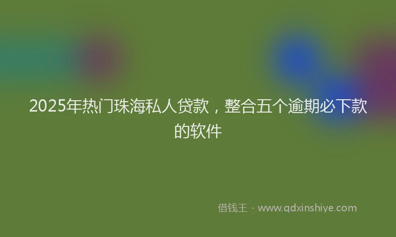2025年热门珠海私人贷款，整合五个逾期必下款的软件