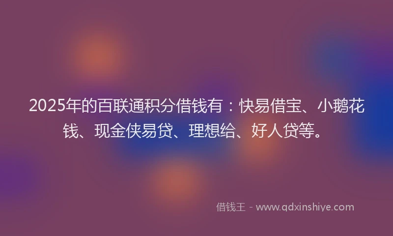 2025年的百联通积分借钱有：快易借宝、小鹅花钱、现金侠易贷、理想给、好人贷等。