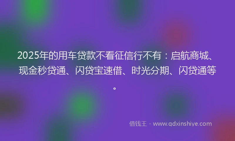 2025年的用车贷款不看征信行不有：启航商城、现金秒贷通、闪贷宝速借、时光分期、闪贷通等。