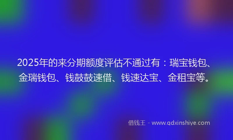 2025年的来分期额度评估不通过有：瑞宝钱包、金瑞钱包、钱鼓鼓速借、钱速达宝、金租宝等。