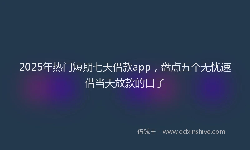 2025年热门短期七天借款app，盘点五个无忧速借当天放款的口子