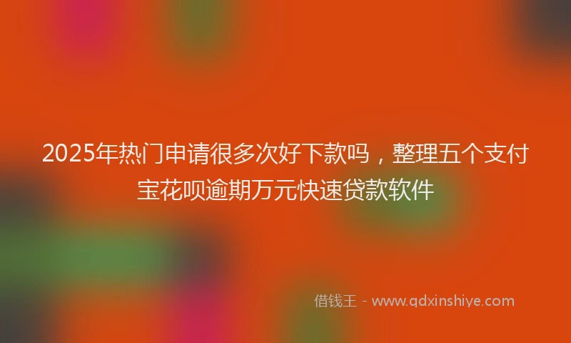 2025年热门申请很多次好下款吗，整理五个支付宝花呗逾期万元快速贷款软件