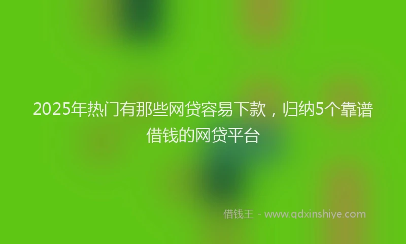 2025年热门有那些网贷容易下款，归纳5个靠谱借钱的网贷平台
