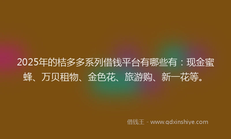 2025年的桔多多系列借钱平台有哪些有：现金蜜蜂、万贝租物、金色花、旅游购、新一花等。
