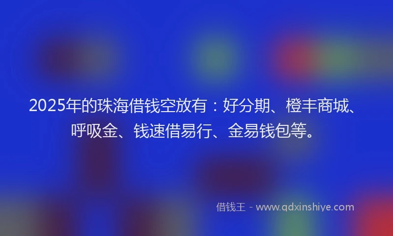 2025年的珠海借钱空放有：好分期、橙丰商城、呼吸金、钱速借易行、金易钱包等。