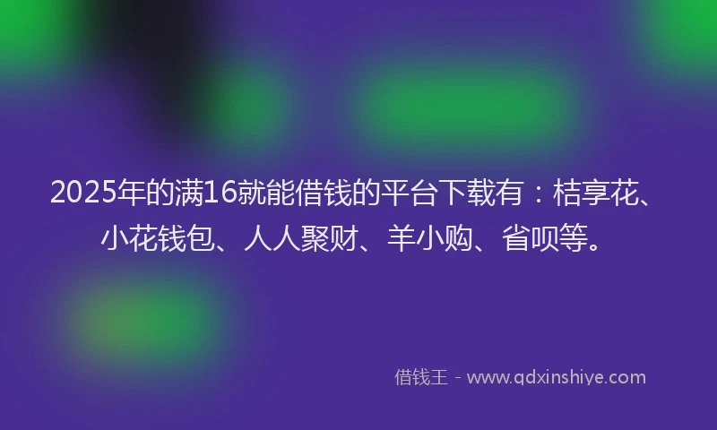 2025年的满16就能借钱的平台下载有：桔享花、小花钱包、人人聚财、羊小购、省呗等。