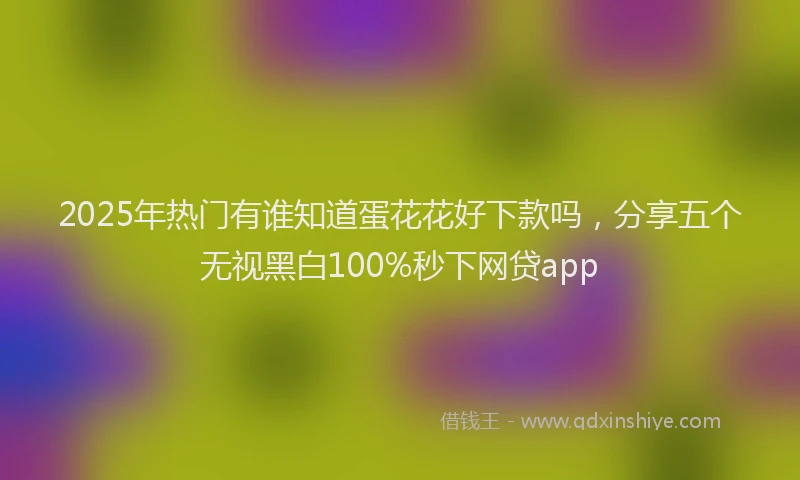 2025年热门有谁知道蛋花花好下款吗，分享五个无视黑白100%秒下网贷app