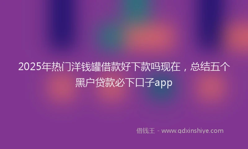 2025年热门洋钱罐借款好下款吗现在，总结五个黑户贷款必下口子app