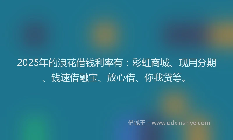 2025年的浪花借钱利率有：彩虹商城、现用分期、钱速借融宝、放心借、你我贷等。