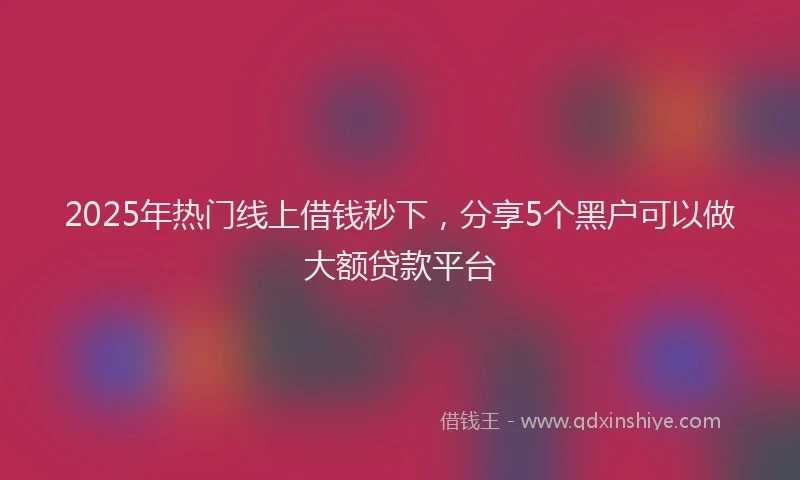 2025年热门线上借钱秒下，分享5个黑户可以做大额贷款平台
