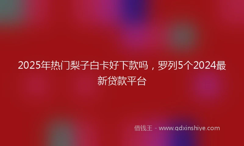 2025年热门梨子白卡好下款吗，罗列5个2024最新贷款平台