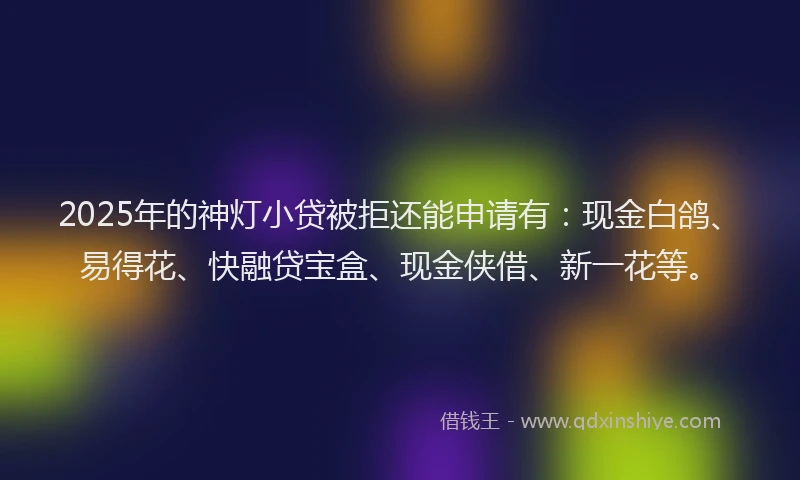 2025年的神灯小贷被拒还能申请有：现金白鸽、易得花、快融贷宝盒、现金侠借、新一花等。