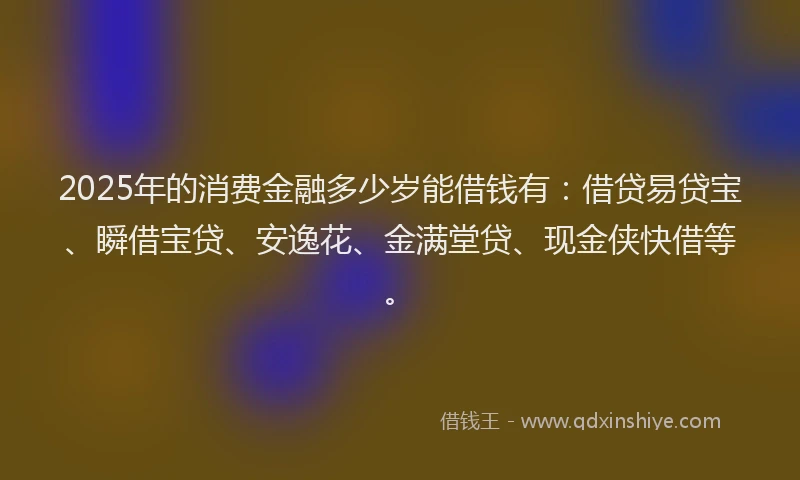 2025年的消费金融多少岁能借钱有：借贷易贷宝、瞬借宝贷、安逸花、金满堂贷、现金侠快借等。