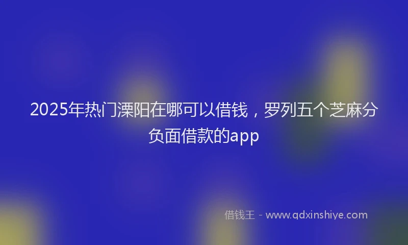 2025年热门溧阳在哪可以借钱，罗列五个芝麻分负面借款的app