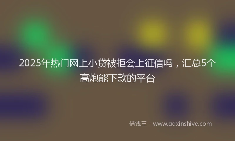 2025年热门网上小贷被拒会上征信吗，汇总5个高炮能下款的平台