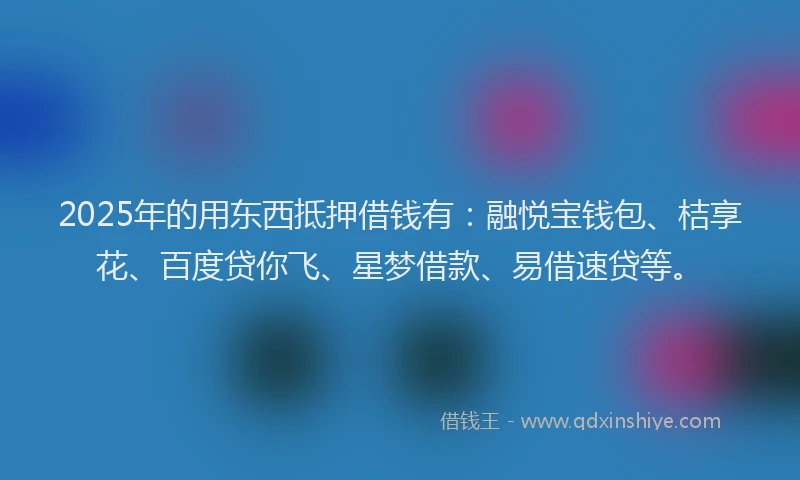 2025年的用东西抵押借钱有：融悦宝钱包、桔享花、百度贷你飞、星梦借款、易借速贷等。