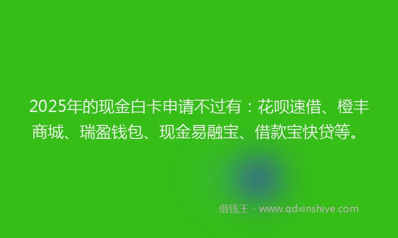 2025年的现金白卡申请不过有：花呗速借、橙丰商城、瑞盈钱包、现金易融宝、借款宝快贷等。
