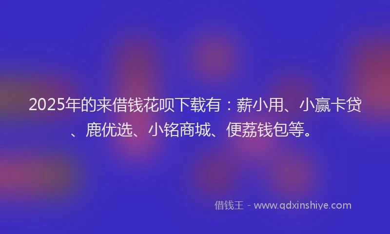 2025年的来借钱花呗下载有：薪小用、小赢卡贷、鹿优选、小铭商城、便荔钱包等。