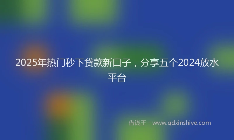 2025年热门秒下贷款新口子，分享五个2024放水平台