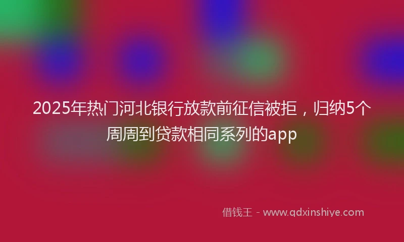 2025年热门河北银行放款前征信被拒，归纳5个周周到贷款相同系列的app