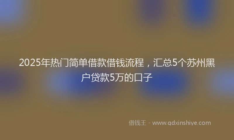 2025年热门简单借款借钱流程，汇总5个苏州黑户贷款5万的口子