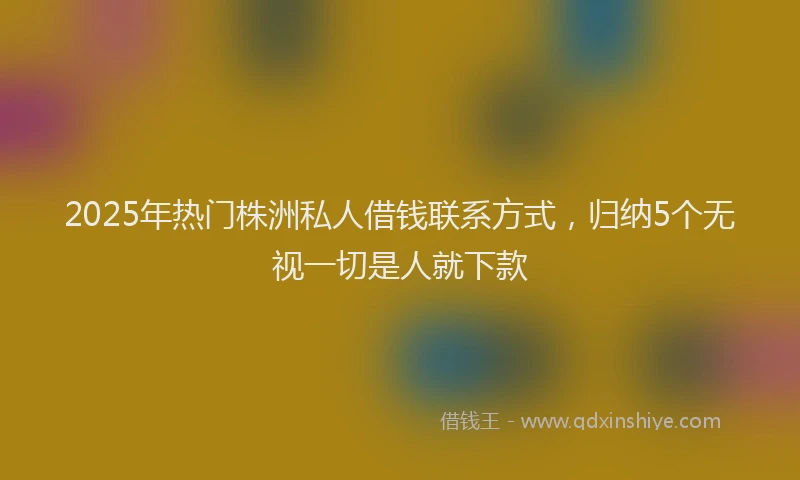 2025年热门株洲私人借钱联系方式，归纳5个无视一切是人就下款