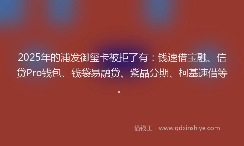 2025年的浦发御玺卡被拒了有：钱速借宝融、信贷Pro钱包、钱袋易融贷、紫晶分期、柯基速借等。