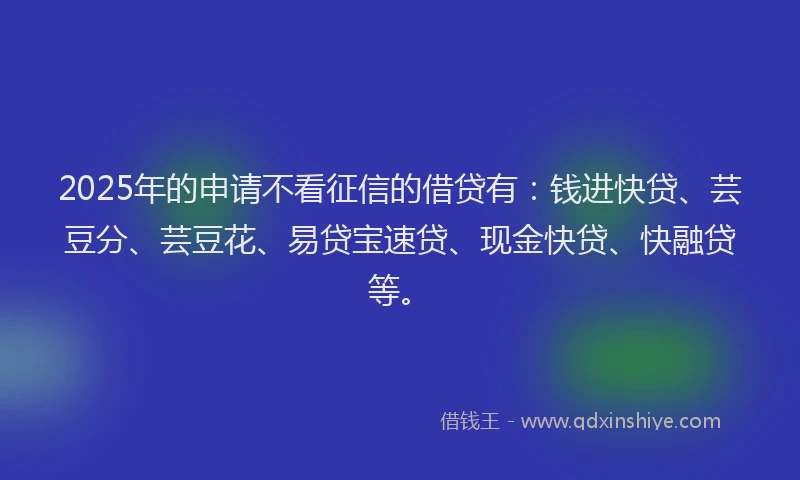 2025年的申请不看征信的借贷有：钱进快贷、芸豆分、芸豆花、易贷宝速贷、现金快贷、快融贷等。