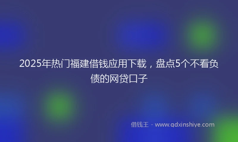 2025年热门福建借钱应用下载，盘点5个不看负债的网贷口子