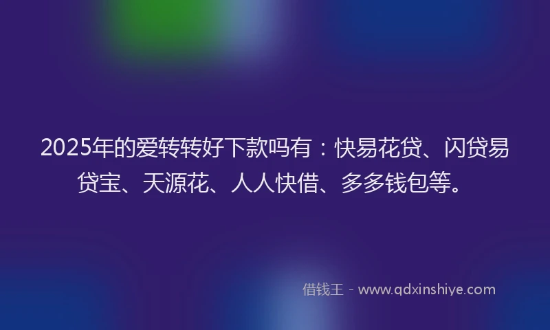 2025年的爱转转好下款吗有：快易花贷、闪贷易贷宝、天源花、人人快借、多多钱包等。
