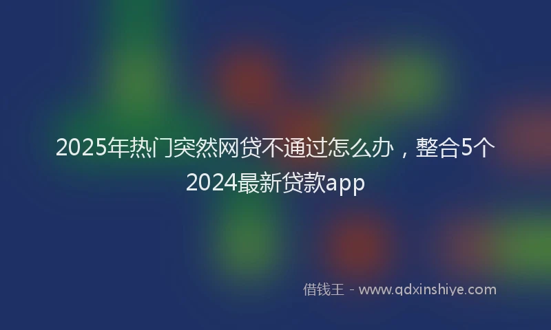 2025年热门突然网贷不通过怎么办，整合5个2024最新贷款app