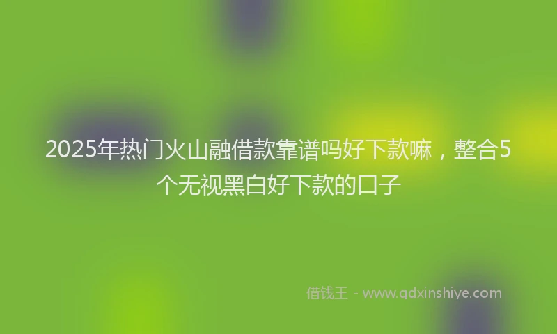 2025年热门火山融借款靠谱吗好下款嘛，整合5个无视黑白好下款的口子