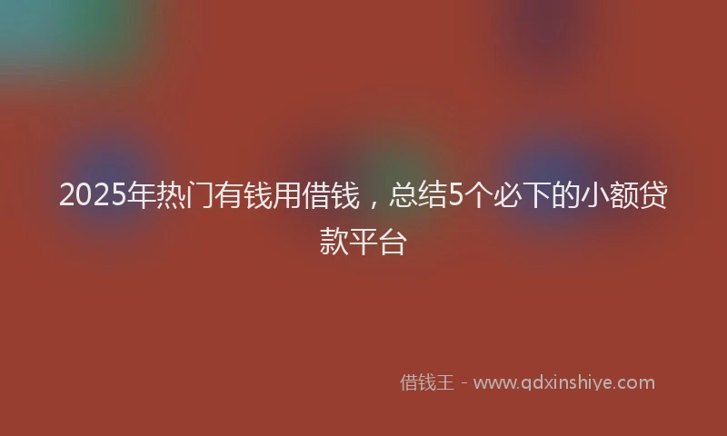 2025年热门有钱用借钱，总结5个必下的小额贷款平台