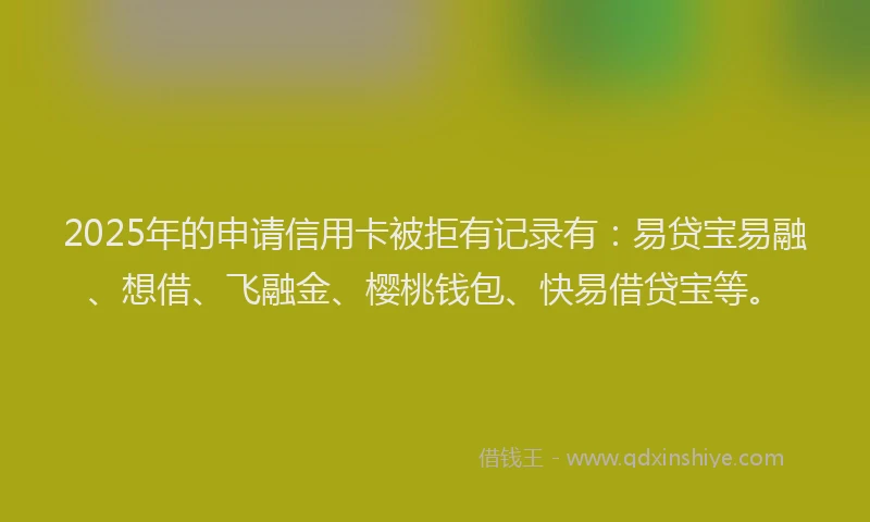 2025年的申请信用卡被拒有记录有：易贷宝易融、想借、飞融金、樱桃钱包、快易借贷宝等。