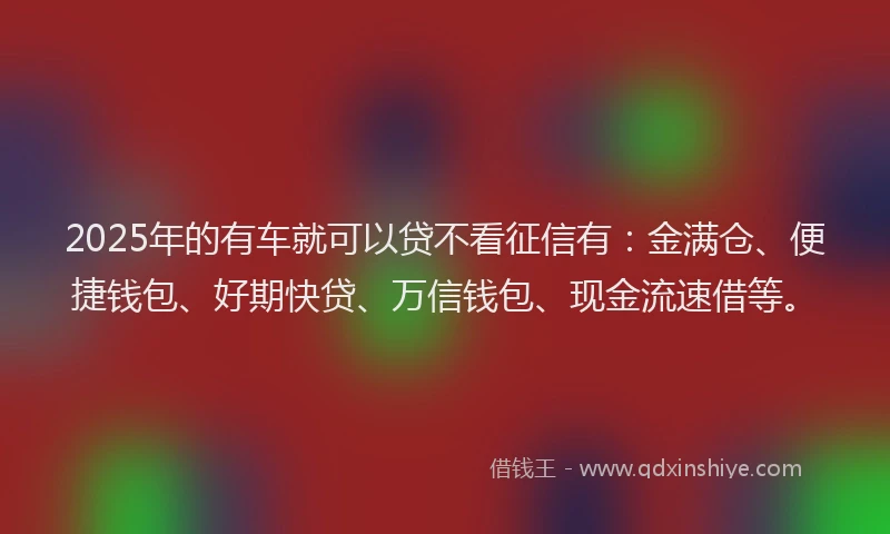 2025年的有车就可以贷不看征信有：金满仓、便捷钱包、好期快贷、万信钱包、现金流速借等。