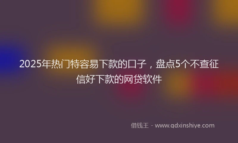 2025年热门特容易下款的口子，盘点5个不查征信好下款的网贷软件